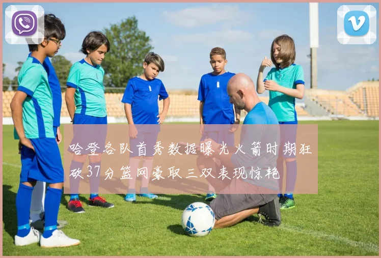 哈登各队首秀数据曝光火箭时期狂砍37分篮网豪取三双表现惊艳
