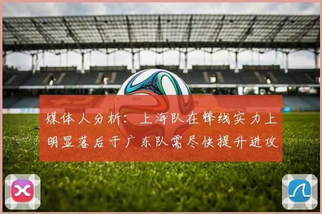 媒体人分析：上海队在锋线实力上明显落后于广东队需尽快提升进攻火力