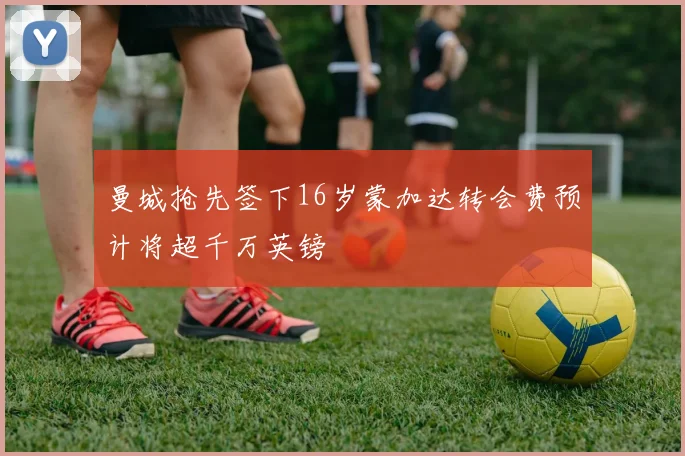 曼城抢先签下16岁蒙加达转会费预计将超千万英镑