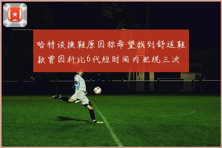 哈特谈换鞋原因称希望找到舒适鞋款曾因科比6代短时间内犯规三次