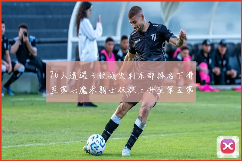 76人遭遇卡位战失利东部排名下滑至第七魔术骑士双双上升至第五第六位
