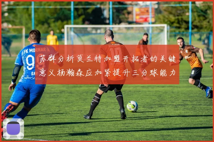 苏群分析莫兰特加盟开拓者的关键意义杨瀚森应加紧提升三分球能力