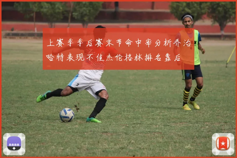上赛季季后赛末节命中率分析乔治哈特表现不佳杰伦格林排名靠后