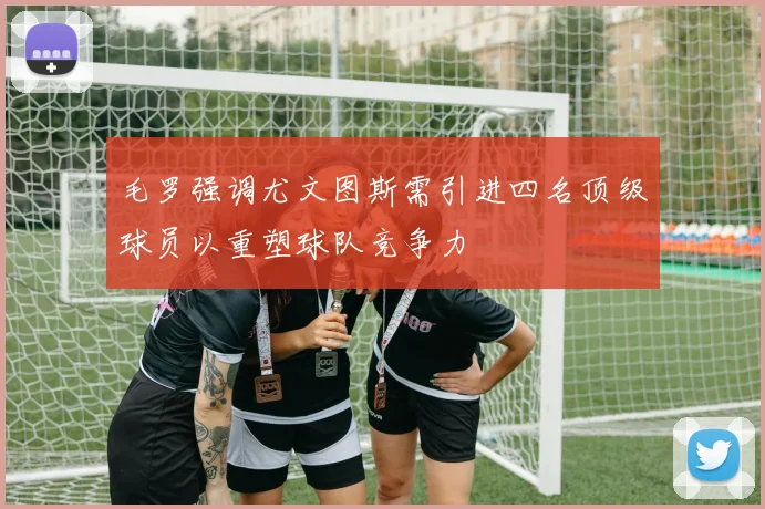 毛罗强调尤文图斯需引进四名顶级球员以重塑球队竞争力