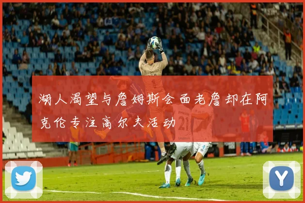 湖人渴望与詹姆斯会面老詹却在阿克伦专注高尔夫活动