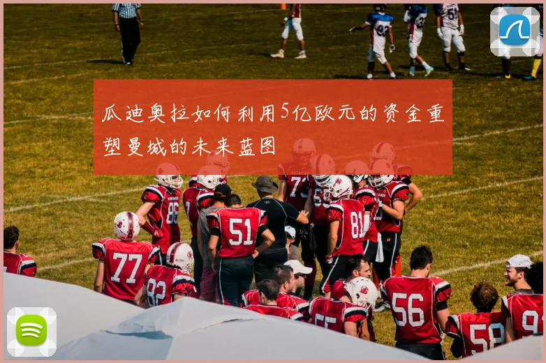 瓜迪奥拉如何利用5亿欧元的资金重塑曼城的未来蓝图
