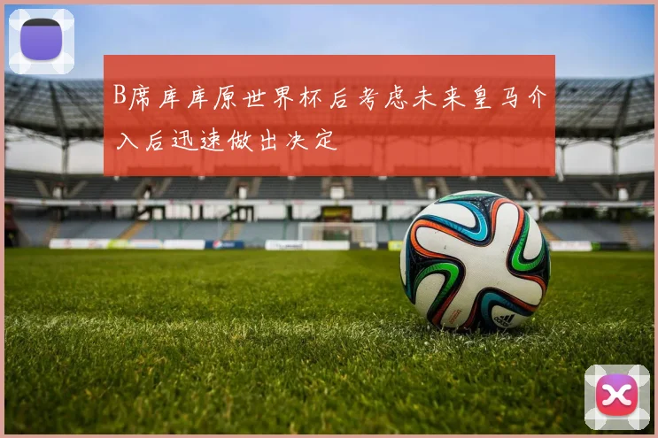 B席库库原世界杯后考虑未来皇马介入后迅速做出决定