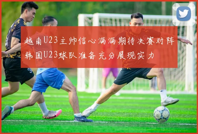 越南U23主帅信心满满期待决赛对阵韩国U23球队准备充分展现实力