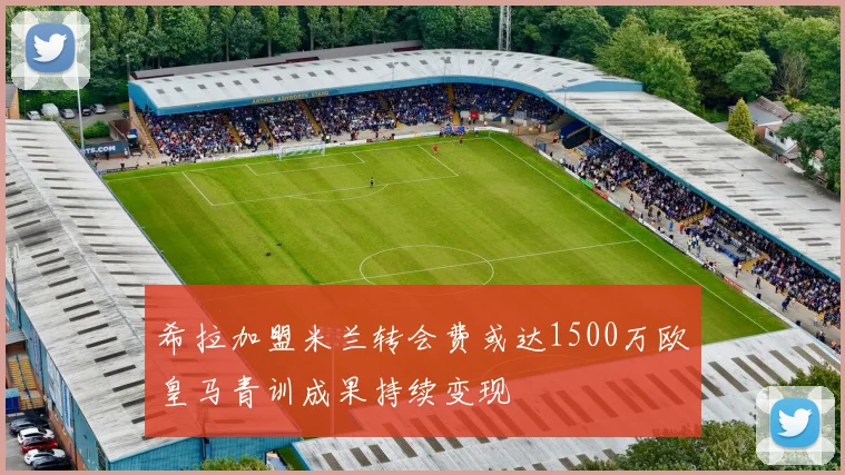 希拉加盟米兰转会费或达1500万欧皇马青训成果持续变现