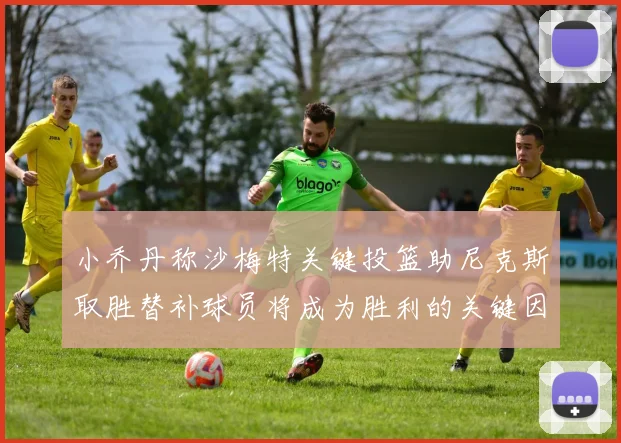 小乔丹称沙梅特关键投篮助尼克斯取胜替补球员将成为胜利的关键因素