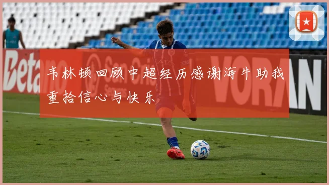韦林顿回顾中超经历感谢海牛助我重拾信心与快乐