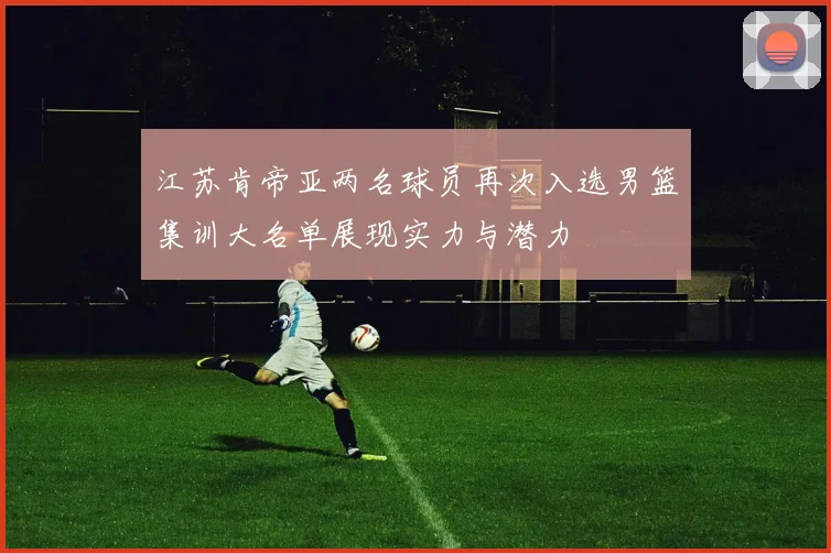 江苏肯帝亚两名球员再次入选男篮集训大名单展现实力与潜力