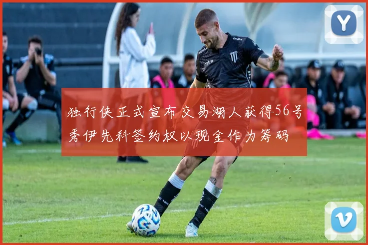 独行侠正式宣布交易湖人获得56号秀伊先科签约权以现金作为筹码