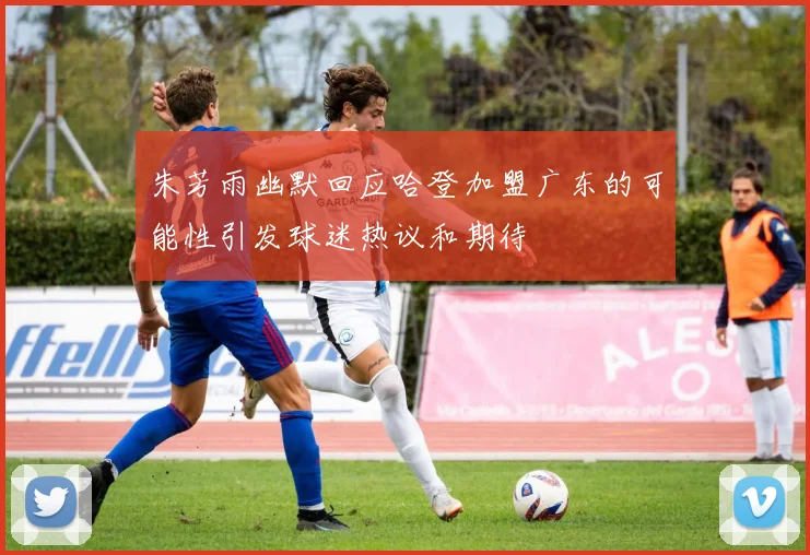 朱芳雨幽默回应哈登加盟广东的可能性引发球迷热议和期待