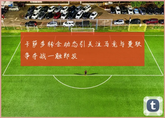 卡萨多转会动态引关注马竞与曼联争夺战一触即发