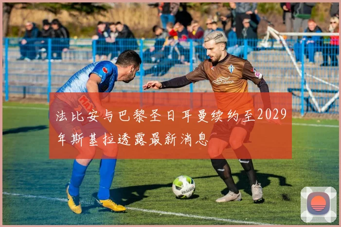 法比安与巴黎圣日耳曼续约至2029年斯基拉透露最新消息