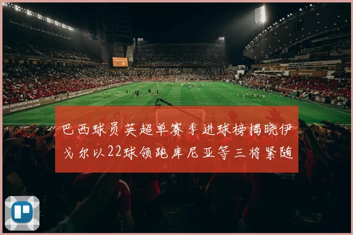 巴西球员英超单赛季进球榜揭晓伊戈尔以22球领跑库尼亚等三将紧随其后