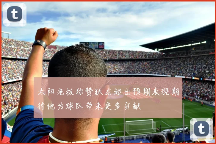 太阳老板称赞狄龙超出预期表现期待他为球队带来更多贡献