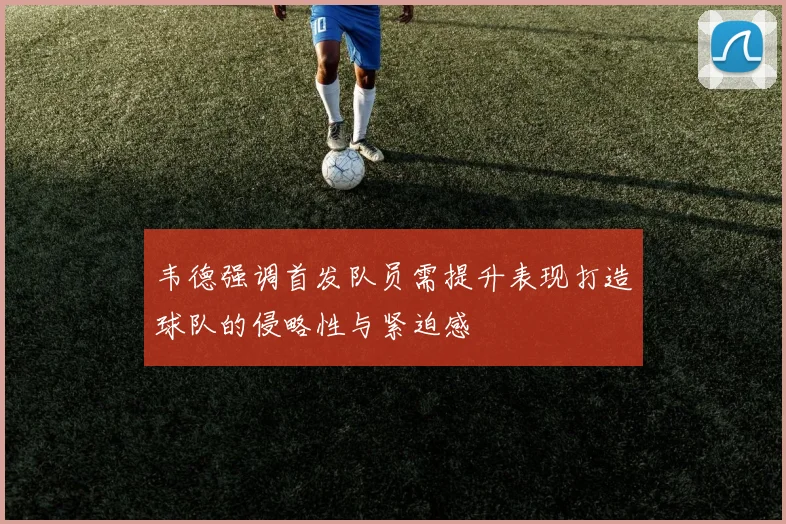 韦德强调首发队员需提升表现打造球队的侵略性与紧迫感