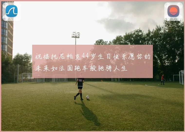 祝福托尼帕克44岁生日快乐愿你的未来如法国跑车般驰骋人生