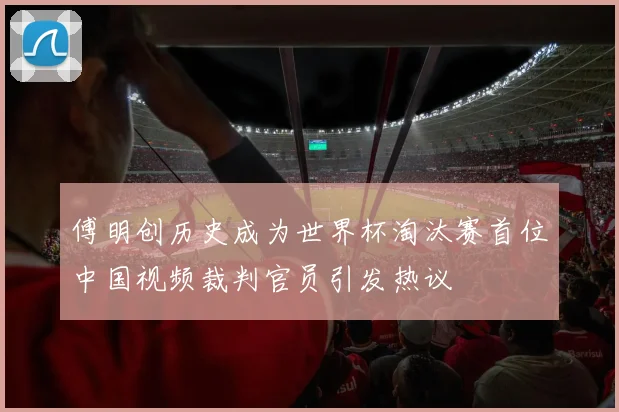傅明创历史成为世界杯淘汰赛首位中国视频裁判官员引发热议