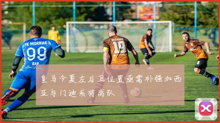 皇马今夏左后卫位置亟需补强加西亚与门迪或将离队