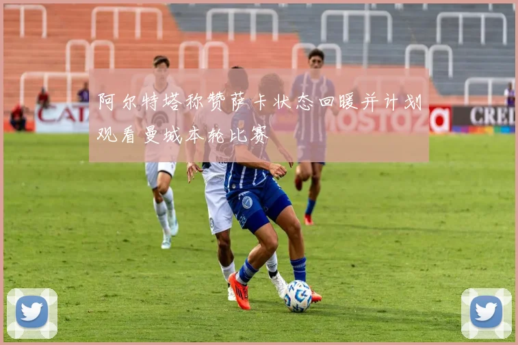 阿尔特塔称赞萨卡状态回暖并计划观看曼城本轮比赛