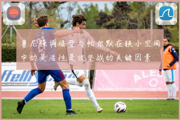 鲁尼强调福登与帕尔默在狭小空间中的灵活性是攻坚战的关键因素
