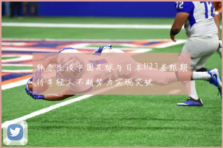 韩乔生谈中国足球与日本U23差距期待年轻人不断努力实现突破